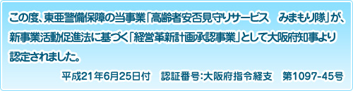 この度、東亜警備保障の当事業「高齢者安否見守りサービス　みまもり隊」が、新事業活動促進法に基づく「経営革新計画承認事業」として大阪府知事より認定されました。平成21年6月25日付　認証番号：大阪府指令経支　第1097-45号