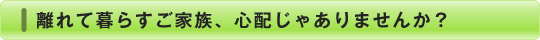 離れて暮らすご家族、心配じゃありませんか？